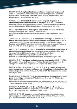 26
FORMANSKI, F. N. Aplicabilidade da gamificação no contexto empresarial.
2016. 88 f. Dissertação (Pós-Graduação) – Curso de Engenharia e Gestão do
Conhecimento, Universidade Federal de Santa Catarina, Santa Catarina, 2016.
Disponível em: . Acesso em: 02 set. 2016.
GURGEL, M. F. Criatividade & inovação: uma proposta de gestão da
criatividade para o desenvolvimento da inovação. 2006. 203 f. Dissertação
(Mestrado) - Curso de Engenharia de Produção, Universidade Federal do Rio de
Janeiro, Rio de Janeiro, 2006. Disponível em: . Acesso em: 08 out. 2016.
IBGE – Instituto Brasileiro de Geografia e Estatística. Pesquisa industrial de
inovação tecnológica, 2003. [online]. Disponível em: <
http://biblioteca.ibge.gov.br/visualizacao/livros/liv6513.pdf>. Acesso em: 05 out.
2016.
JORGE, C. F. B.; SUTTON, M. J. D. Games como estratégia na construção e
gestão do conhecimento no contexto da inteligência organizacional. 2016. 16 f.
Tese (Doutorado) - Curso de Ciência da Informação, Universidade Estadual
Paulista, Marília, 2016. Perspectivas em Gestão & Conhecimento, João Pessoa, v.
6, p. 103- 118, jan. 2016. Disponível em: . Acesso em: 20 out. 2016.
LEITE, J. B. D.; PORSSE, M. DE C. S. Competição baseada em competências e
aprendizagem organizacional: em busca da vantagem competitiva. Rev. adm.
contemp. [online]. 2003, vol.7, n. spe, p.121-141. Disponível em: <
http://www.scielo.br/scielo.php?script=sci_arttext&pid=S1415-
65552003000500007&lng=pt&nrm=iso&tlng=pt >. Acesso em: 19 jun. 2016.
LUCHESI, E. S. F. Gestão do conhecimento nas organizações. 2012. 17 f. TCC
(Graduação) - Curso de Engenharia de Trafego, Companhia de Engenharia de
Trafegp, São Paulo, 2012. Disponível em: . Acesso em: 20 out. 2016.
MOTTA, G. DA S.; QUINTELLA, R. H.; MELO, D. R. A. DE. Jogos de empresas
como componente curricular: análise de sua aplicação por meio de planos de
ensino. Organ. Soc. [online]. 2012, vol.19, n.62, p.437-452. Disponível em: . Acesso
em: 15 jun. 2016.
PONCHIROLLI, O.; FIALHO, F. A. P. Gestão estratégica do conhecimento como
parte da estratégia empresarial. FAE, Curitiba, v. 8, n. 1, p. 127-138, jan./jun.
2005. Disponível em: <
http://www.fae.edu/publicacoes/pdf/revista_da_fae/rev_fae_v8_n1/rev_fae_v8_n1_1
1.pdf>. Acesso em: 10 set. 2016.
ROSSETTI, A.; MORALES, A. B.. O papel da tecnologia da informação na
gestão do conhecimento. Ci. Inf. [online]. 2007, vol.36, n.1, pp.124-135. ISSN
0100- 1965. Disponível em: . Acesso em: 05 set. 2016.
SANTOS, R. V. DOS. "Jogos de empresas" aplicados ao processo de ensino e
aprendizagem de contabilidade. Rev. contab. financ. [online]. 2003, vol.14, n.31,
p.78-95. Disponível em: . Acesso em: 20 jun. 2016.
 