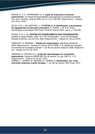 27
SAUAIA, A. C. A.; ZERRENNER, S. A. Jogos de empresas e economia
experimental: um estudo da racionalidade organizacional na tomada de decisão.
Rev. adm. contemp. [online]. 2009, vol.13, n.2, p.189-209. Disponível em: . Acesso
em: 20 jun. 2016.
SILVA, A. R. L. DA; SARTORI, V.; CATAPAN, A. H. Gamificação: uma proposta
de engajamento na educação corporativa. In: FADEL, L. M. et al. (Org.).
Gamificação na educação. São Paulo: Pimenta Cultural, 2014, cap. 8, p. 192-226.
SOUZA, D. B. L. De. GESTÃO DO CONHECIMENTO NAS ORGANIZAÇÕES:
desafios e oportunidades. 2006. 14 f. TCC (Graduação) - Curso de Psicologia,
Estação Científica, Juiz de Fora, 2006. Disponível em: . Acesso em: 20 out. 2016.
TAKEUCHI, H.; NONAKA, I. Gestão do conhecimento. São Paulo: Bookman,
2008. Disponível em: . Acesso em: 05 set. 2016 TIGRE, P. B. Gestão da inovação:
A economia da tecnologia no Brasil. 7. ed. Rio de Janeiro: Elsevier, 2006. Disponível
em: . Acesso em: 05 out. 2016
VERSIANI, A.; FACHIN, R. C. Avaliando aprendizagem em simulações
empresariais. Cadernos EBAPE.BR, Rio de Janeiro, v.5, jan. 2007, p. 1-13.
Disponível em: . Acesso em: 24 abr. 2016.
VIANNA, Y.; VIANNA, M.; MEDINA, B.; TANAKA, S. Gamification, Inc: como
reinventar empresas a partir de jogos. 1. ed. Rio de Janeiro: MJV Press, 2013.
 