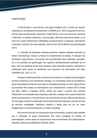 3
GAMIFICAÇÃO
A Gamificação é uma técnica com jogos dirigidos com o intuito de resolver
problemas ou de despertar entrosamento. (VIANNA et al., 2013). Segundo Furió et al.
(2013) citado por Bursarello, Ulbrichte e Fadel (2014), como uma forma de incentivar
e estimular um público específico, o ato de jogar, além de proporcionar prazer, é um
meio de o sujeito desenvolver habilidades de pensamentos e cognição, estimulando
a atenção e memória. Em seus estudos, Vianna et al. (2013) afirmam que gamificação
tem a:
[...] intenção de despertar emoções positivas, explorar aptidões pessoais ou
atrelar recompensas virtuais ou físicas ao cumprimento de tarefas. À exceção dos
chamados Jogos Sérios e, de acordo com sua definição mais aclamada, submeter-
se a um processo de gamificação não significa necessariamente participar de um
jogo, mas sim apoderar-se de seus aspectos mais eficientes (estética, mecânicas e
dinâmicas) para emular os benefícios que costumam ser alcançados com eles.
(VIANNA et al., 2013, p.17).
Os jogos institucionais são uma forma de introduzir no cotidiano do empregado,
de forma dinâmica e com elementos de jogos, as orientações sobre as atividades a
serem executadas e dicas de como agir em situações de perigo ou risco. Dessa forma,
as empresas têm acesso ao desempenho dos colaboradores. Leeson (2013) citado
por Silva, Sartori e Catapan (2014), afirma que expor o quanto suas atitudes
influenciam nos resultados das empresas, estimula a replicar esse comprometimento
entre os funcionários e, de certa forma, ser reconhecido por isso. Não se trata apenas
de criar jogos e colocar a disposição dos funcionários das empresas, mas de conciliar
as técnicas, estratégias, interfaces criativas e ideias para ser ter um maior
engajamento e consequentemente um melhor resultado.
Há diversas técnicas de treinamento para funcionários, portanto vale ressaltar
que a utilização de jogos empresariais tem maior aceitação no âmbito da
aprendizagem, sendo capaz de proporcionar mais envolvimento dos colaboradores.
(SAUAIA, 2000 apud VERSIANI; FACHIN, 2007).
 