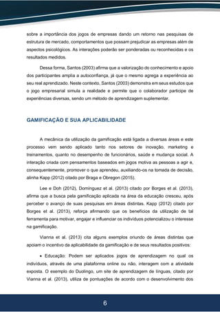 6
sobre a importância dos jogos de empresas dando um retorno nas pesquisas de
estrutura de mercado, comportamentos que possam prejudicar as empresas além de
aspectos psicológicos. As interações poderão ser ponderadas ou reconhecidas e os
resultados medidos.
Dessa forma, Santos (2003) afirma que a valorização do conhecimento e apoio
dos participantes amplia a autoconfiança, já que o mesmo agrega a experiência ao
seu real aprendizado. Neste contexto, Santos (2003) demonstra em seus estudos que
o jogo empresarial simula a realidade e permite que o colaborador participe de
experiências diversas, sendo um método de aprendizagem suplementar.
GAMIFICAÇÃO E SUA APLICABILIDADE
A mecânica da utilização da gamificação está ligada a diversas áreas e este
processo vem sendo aplicado tanto nos setores de inovação, marketing e
treinamentos, quanto no desempenho de funcionários, saúde e mudança social. A
interação criada com pensamentos baseados em jogos motiva as pessoas a agir e,
consequentemente, promover o que aprendeu, auxiliando-os na tomada de decisão,
alinha Kapp (2012) citado por Braga e Obregon (2015).
Lee e Doh (2012), Domínguez et al. (2013) citado por Borges et al. (2013),
afirma que a busca pela gamificação aplicada na área da educação cresceu, após
perceber o avanço de suas pesquisas em áreas distintas. Kapp (2012) citado por
Borges et al. (2013), reforça afirmando que os benefícios da utilização de tal
ferramenta para motivar, engajar e influenciar os indivíduos potencializou o interesse
na gamificação.
Vianna et al. (2013) cita alguns exemplos oriundo de áreas distintas que
apoiam o incentivo da aplicabilidade da gamificação e de seus resultados positivos:
 Educação: Podem ser aplicados jogos de aprendizagem no qual os
indivíduos, através de uma plataforma online ou não, interagem com a atividade
exposta. O exemplo do Duolingo, um site de aprendizagem de línguas, citado por
Vianna et al. (2013), utiliza de pontuações de acordo com o desenvolvimento dos
 