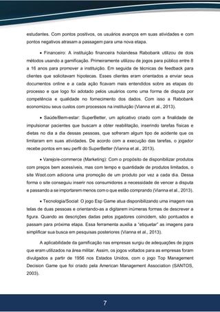 7
estudantes. Com pontos positivos, os usuários avanços em suas atividades e com
pontos negativos atrasam a passagem para uma nova etapa.
 Financeiro: A instituição financeira holandesa Rabobank utilizou de dois
métodos usando a gamificação. Primeiramente utilizou de jogos para público entre 8
a 16 anos para promover a instituição. Em seguida de técnicas de feedback para
clientes que solicitavam hipotecas. Esses clientes eram orientados a enviar seus
documentos online e a cada ação ficavam mais entendidos sobre as etapas do
processo e que logo foi adotado pelos usuários como uma forma de disputa por
competência e qualidade no fornecimento dos dados. Com isso a Rabobank
economizou seus custos com processos na instituição (Vianna et al., 2013).
 Saúde/Bem-estar: SuperBetter, um aplicativo criado com a finalidade de
impulsionar pacientes que buscam a obter reabilitação, inserindo tarefas físicas e
dietas no dia a dia dessas pessoas, que sofreram algum tipo de acidente que os
limitaram em suas atividades. De acordo com a execução das tarefas, o jogador
recebe pontos em seu perfil do SuperBetter (Vianna et al., 2013).
 Varejo/e-commerce (Marketing): Com o propósito de disponibilizar produtos
com preços bem acessíveis, mas com tempo e quantidade de produtos limitados, o
site Woot.com adiciona uma promoção de um produto por vez a cada dia. Dessa
forma o site conseguiu inserir nos consumidores a necessidade de vencer a disputa
e passando a se importarem menos com o que estão comprando (Vianna et al., 2013).
 Tecnologia/Social: O jogo Esp Game atua disponibilizando uma imagem nas
telas de duas pessoas e orientando-as a digitarem inúmeras formas de descrever a
figura. Quando as descrições dadas pelos jogadores coincidem, são pontuados e
passam para próxima etapa. Essa ferramenta auxilia a “etiquetar” as imagens para
simplificar sua busca em pesquisas posteriores (Vianna et al., 2013).
A aplicabilidade da gamificação nas empresas surgiu de adequações de jogos
que eram utilizados na área militar. Assim, os jogos voltados para as empresas foram
divulgados a partir de 1956 nos Estados Unidos, com o jogo Top Management
Decision Game que foi criado pela American Management Association (SANTOS,
2003).
 