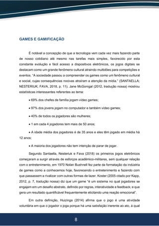 8
GAMES E GAMIFICAÇÃO
É notável a concepção de que a tecnologia vem cada vez mais fazendo parte
de nosso cotidiano até mesmo nas tarefas mais simples, favorecido por esta
constante evolução e fácil acesso a dispositivos eletrônicos, os jogos digitais se
destacam como um grande fenômeno cultural atraindo multidões para competições e
eventos. “A sociedade passou a compreender os games como um fenômeno cultural
e social, cujas consequências nocivas atraíram a atenção da mídia.” (SANTAELLA;
NESTERIUK; FAVA, 2018, p. 11). Jane McGonigal (2012, tradução nossa) mostrou
estatísticas interessantes referentes ao tema:
 69% dos chefes de família jogam vídeo games;
 97% dos jovens jogam no computador e também vídeo games;
 40% de todos os jogadores são mulheres;
 1 em cada 4 jogadores tem mais de 50 anos;
 A idade média dos jogadores é de 35 anos e eles têm jogado em média há
12 anos;
 A maioria dos jogadores não tem intenção de parar de jogar.
Segundo Santaella, Nesteriuk e Fava (2018) os primeiros jogos eletrônicos
começaram a surgir através de esforços acadêmico-militares, sem qualquer relação
com o entretenimento, em 1970 Nolan Bushnell fez parte da formatação da indústria
de games como a conhecemos hoje, favorecendo o entretenimento e fazendo com
que passassem a rivalizar com outras formas de lazer. Koster (2005 citado por Kapp,
2012, p. 7, tradução nossa) diz que um game “é um sistema no qual jogadores se
engajam em um desafio abstrato, definido por regras, interatividade e feedback; e que
gera um resultado quantificável frequentemente elicitando uma reação emocional”.
Em outra definição, Huizinga (2014) afirma que o jogo é uma atividade
voluntária em que o jogador o joga porque há uma satisfação inerente ao ato, á qual
 
