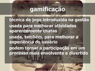 gamificação 
técnica de jogo introduzida na gestão 
usada para melhorar atividades 
aparentemente chatas 
usada, também, para melhorar a 
experiência do usuário 
podem tornar a participação em um 
processo mais envolvente e divertido 
 