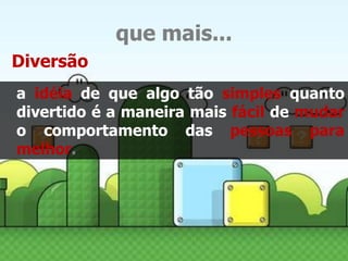 que mais... 
Diversão 
a idéia de que algo tão simples quanto 
divertido é a maneira mais fácil de mudar 
o comportamento das pessoas para 
melhor. 
 
