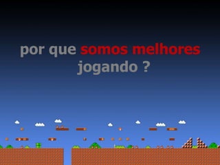 por que somos melhores 
jogando ? 
 