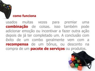 como funciona 
usados muitas vezes para premiar uma 
combinação de coisas. isso também pode 
adicionar emoção ou incentivar a fazer outra ação 
depois de já ter completado um. A conclusão com 
êxito de um combo geralmente vem com a 
recompensa de um bônus, ou desconto na 
compra de um pacote de serviços ou produtos. 
 