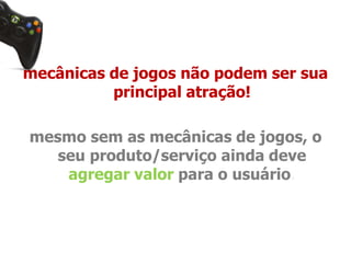 mecânicas de jogos não podem ser sua 
principal atração! 
mesmo sem as mecânicas de jogos, o 
seu produto/serviço ainda deve 
agregar valor para o usuário. 
 