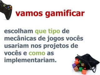 vamos gamificar 
escolham que tipo de 
mecânicas de jogos vocês 
usariam nos projetos de 
vocês e como as 
implementariam. 
 