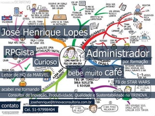 José Henrique Lopes 
Administrador 
por formação 
RPGista 
Curioso 
Leitor de HQ da MARVEL 
bebe muito café 
Fã de STAR WARS 
acabei me tornando 
Consultor de Inovação, Produtividade, Qualidade e Sustentabilidade na TRINOVA 
contato 
josehenrique@trinovaconsultoria.com.br 
Cel. 51-97998404 
