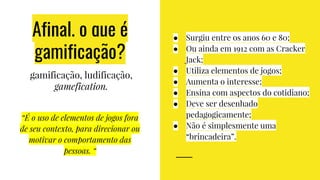 Afinal, o que é
gamificação?
● Surgiu entre os anos 60 e 80;
● Ou ainda em 1912 com as Cracker
Jack;
● Utiliza elementos de jogos;
● Aumenta o interesse;
● Ensina com aspectos do cotidiano;
● Deve ser desenhado
pedagogicamente;
● Não é simplesmente uma
“brincadeira”.
gamificação, ludificação,
gamefication.
“É o uso de elementos de jogos fora
de seu contexto, para direcionar ou
motivar o comportamento das
pessoas. “
 