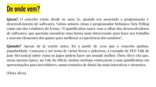 De onde vem?
Quem? O conceito existe desde os anos 70, quando era associado a programação e
desenvolvimento de softwares. Vários autores citam o programador britânico Nick Pelling
como um dos criadores do termo. “O gamification nasce com o olhar dos desenvolvedores
de softwares, que queriam encontrar uma forma mais interessante para fazer seu trabalho
e usavam elementos dos games para melhorar a experiência dos usuários”,
Quando? Apesar de já existir antes, foi a partir de 2010 que o conceito ganhou
popularidade. Começou a ser tema de vários livros e palestras, a exemplo da TED Talk de
Jane McGonical sobre como os jogos podem fazer um mundo melhor. Flora Alves cita que,
nessa mesma época, no Vale do Silício, muitas startups começaram a usar gamification em
apresentações para investidores, numa tentativa de deixá-las mais interativas e atraentes.
(Flora Alves)
 