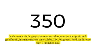 350
Desde 2010, mais de 350 grandes empresas lançaram grandes projetos de
gamificação, incluindo marcas como Adobe, NBC, Walgreens, Ford,Southwest e
eBay. (Huffington Post)
 
