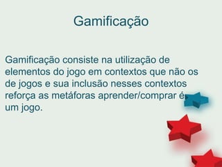 Gamificação
Gamificação consiste na utilização de
elementos do jogo em contextos que não os
de jogos e sua inclusão nesses contextos
reforça as metáforas aprender/comprar é
um jogo.
 