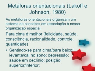 Metáforas orientacionais (Lakoff e
Johnson, 1980)
As metáforas orientacionais organizam um
sistema de conceitos em associação à nossa
organização espacial.
Para cima é melhor (felicidade, saúde,
consciência, racionalidade, controle,
quantidade)
• Sentindo-se para cima/para baixo;
levanta/cai no sono; depressão;
saúde em declínio; posição
superior/inferior;
 