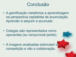 Conclusão
• A gamificação metaforiza a aprendizagem
na perspectiva capitalista da acumulação.
Aprender é adquirir e acumular.
• Colegas são representados como
oponentes (eu venço/você perde).
• A imagens analisadas estimulam a
competição e não a colaboração.
 