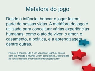 Metáfora do jogo
Desde a infância, brincar e jogar fazem
parte de nossas vidas. A metáfora do jogo é
utilizada para conceituar várias experiências
humanas, como o ato de viver, o amor, o
casamento, a política, e a aprendizagem
dentre outras.
Perdeu a chance. Ele é um vencedor. Ganhou pontos
com ela. Marido e mulher vivem competindo. Jogou todas
as fichas naquele amor/casamento/projeto/curso.
 