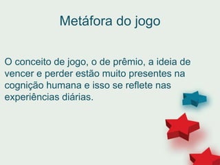 Metáfora do jogo
O conceito de jogo, o de prêmio, a ideia de
vencer e perder estão muito presentes na
cognição humana e isso se reflete nas
experiências diárias.
 
