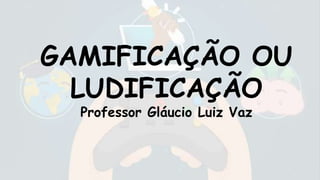 GAMIFICAÇÃO OU
LUDIFICAÇÃO
Professor Gláucio Luiz Vaz
 