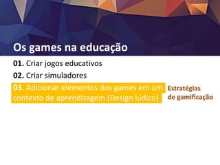 Os games na educação
01. Criar jogos educativos
02. Criar simuladores
03. Adicionar elementos dos games em um
contexto de aprendizagem (Design lúdico)
Estratégias
de gamificação
 