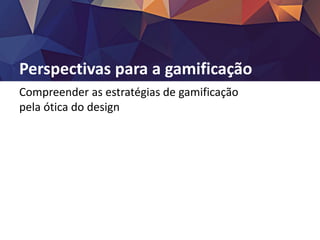 Perspectivas para a gamificação
Compreender as estratégias de gamificação
pela ótica do design
 