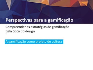 Perspectivas para a gamificação
Compreender as estratégias de gamificação
pela ótica do design
A gamificação como projeto de cultura
Assumir o papel de designer
O problema da motivação persiste
A tecnologia como via mediadora
 
