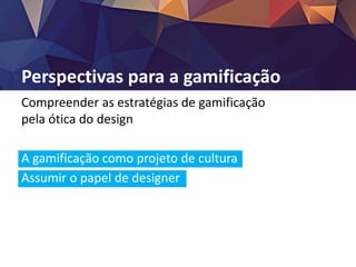 Perspectivas para a gamificação
Compreender as estratégias de gamificação
pela ótica do design
A gamificação como projeto de cultura
Assumir o papel de designer
O problema da motivação persiste
A tecnologia como via mediadora
 