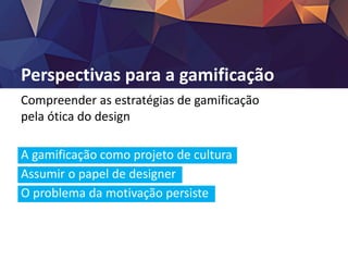 Perspectivas para a gamificação
Compreender as estratégias de gamificação
pela ótica do design
A gamificação como projeto de cultura
Assumir o papel de designer
O problema da motivação persiste
A tecnologia como via mediadora
 