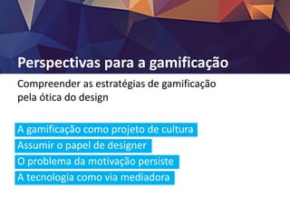 Perspectivas para a gamificação
Compreender as estratégias de gamificação
pela ótica do design
A gamificação como projeto de cultura
Assumir o papel de designer
O problema da motivação persiste
A tecnologia como via mediadora
 