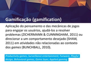 Gamificação (gamification)
Aplicação do pensamento e das mecânicas de jogos
para engajar os usuários, ajudá-los a resolver
problemas (ZICHERMANN & CUNNINGHAM, 2011) ou
direcionar a um comportamento desejado (SHAW,
2011) em atividades não relacionadas ao contexto
dos games (BUNCHBALL, 2010).
Productivity games, Surveillance entertainment, Funware, Playful
design, Behavioral games, Game layer, Applied gaming
 