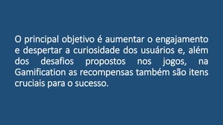 O principal objetivo é aumentar o engajamento
e despertar a curiosidade dos usuários e, além
dos desafios propostos nos jogos, na
Gamification as recompensas também são itens
cruciais para o sucesso.
 