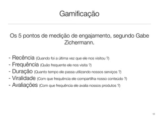 Gamiﬁcação

Os 5 pontos de medição de engajamento, segundo Gabe
                    Zichermann.

- Recência (Quando foi a última vez que ele nos visitou ?)
- Frequência (Quão frequente ele nos visita ?)
- Duração (Quanto tempo ele passa utilizando nossos serviços ?)
- Viralidade (Com que frequência ele compartilha nosso conteúdo ?)
- Avaliações (Com que frequência ele avalia nossos produtos ?)




                                                                     11
 