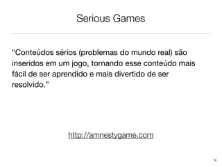 Serious Games


“Conteúdos sérios (problemas do mundo real) são
inseridos em um jogo, tornando esse conteúdo mais
fácil de ser aprendido e mais divertido de ser
resolvido.”




               http://amnestygame.com


                                                    14
 