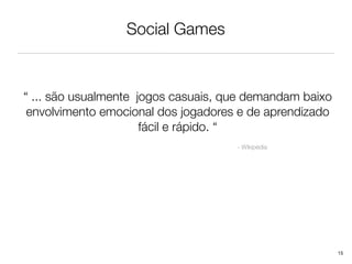 Social Games



“ ... são usualmente jogos casuais, que demandam baixo
 envolvimento emocional dos jogadores e de aprendizado
                      fácil e rápido. “
                                     - Wikipédia




                                                         15
 