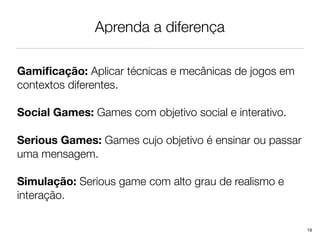 Aprenda a diferença

Gamiﬁcação: Aplicar técnicas e mecânicas de jogos em
contextos diferentes.

Social Games: Games com objetivo social e interativo.

Serious Games: Games cujo objetivo é ensinar ou passar
uma mensagem.

Simulação: Serious game com alto grau de realismo e
interação.

                                                         19
 
