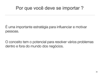 Por que você deve se importar ?


É uma importante estratégia para inﬂuenciar e motivar
pessoas.


O conceito tem o potencial para resolver vários problemas
dentro e fora do mundo dos negócios.




                                                            20
 