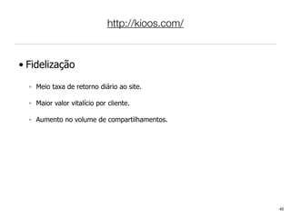 http://kioos.com/



• Fidelização

  ◦ Meio taxa de retorno diário ao site.

  ◦ Maior valor vitalício por cliente.

  ◦ Aumento no volume de compartilhamentos.




                                                  40
 