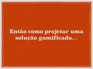 Então como projetar uma
solução gamificada…
 