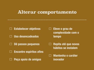 Alterar comportamento
Estabelecer objetivos
Uso desencadeados
Dê passos pequenos
Encontre espíritos aﬁns
Peça apoio de amigos
Eleve o grau de
complexidade com o
tempo
Repita até que novos
hábitos se instalem
Mantenha o caráter
inovador
 
