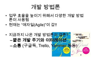 개발 방법론
• 업무 효율을 높이기 위해서 다양한 개발 방법
  론이 사용됨
• 현재는 “애자일(Agile)”이 갑!!

• 지금까지 나온 개발 방법론의 결론?
 – 짧은 개발 주기와 이터레이션
 – 소통 (구글독, Trello, Yammer 등등)
 