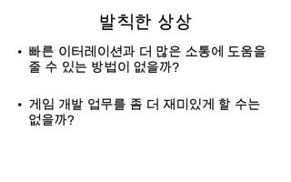 발칙한 상상
• 빠른 이터레이션과 더 많은 소통에 도움을
  줄 수 있는 방법이 없을까?

• 게임 개발 업무를 좀 더 재미있게 할 수는
  없을까?
 