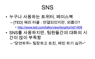 SNS
• 누구나 사용하는 트위터, 페이스북
 – [TED] 쉐리 터클 : 연결되었지만, 외롭다?
  • http://www.ted.com/talks/view/lang/ko//id/1409
• SNS를 사용하지만, 팀원들간의 대화의 시
  간이 많이 부족함
 – “당연하쥐~ 팀장하고 트친, 페친 하기 싫귀~”
 