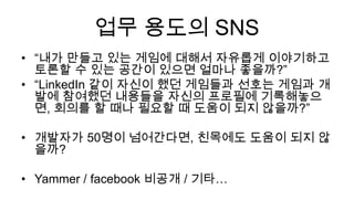업무 용도의 SNS
• “내가 만들고 있는 게임에 대해서 자유롭게 이야기하고
  토론할 수 있는 공간이 있으면 얼마나 좋을까?”
• “LinkedIn 같이 자신이 했던 게임들과 선호는 게임과 개
  발에 참여했던 내용들을 자신의 프로필에 기록해놓으
  면, 회의를 할 때나 필요할 때 도움이 되지 않을까?”

• 개발자가 50명이 넘어간다면, 친목에도 도움이 되지 않
  을까?

• Yammer / facebook 비공개 / 기타…
 