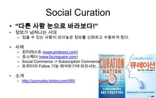 Social Curation
• “다른 사람 눈으로 바라보다!”
• 정보가 넘쳐나는 시대
  – 믿을 수 있는 사람이 모아놓은 정보를 신뢰하고 수용하게 된다.

• 사례
  –   핀터레스트 (www.pinterest.com)
  –   포스퀘어 (www.foursquare.com)
  –   Social Commerce -> Subscription Commerce
  –   트위터의 Follow 기능 해석하기에 따라서는…

• 소개
  – http://sunnysky.tistory.com/555
 