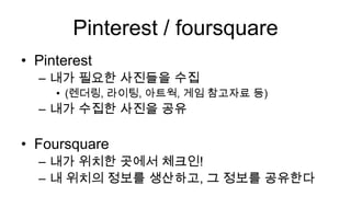 Pinterest / foursquare
• Pinterest
  – 내가 필요한 사진들을 수집
     • (렌더링, 라이팅, 아트웍, 게임 참고자료 등)
  – 내가 수집한 사진을 공유

• Foursquare
  – 내가 위치한 곳에서 체크인!
  – 내 위치의 정보를 생산하고, 그 정보를 공유한다
 
