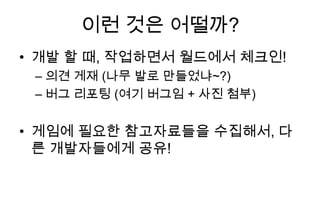 이런 것은 어떨까?
• 개발 할 때, 작업하면서 월드에서 체크인!
 – 의견 게재 (나무 발로 만들었냐~?)
 – 버그 리포팅 (여기 버그임 + 사진 첨부)


• 게임에 필요한 참고자료들을 수집해서, 다
  른 개발자들에게 공유!
 