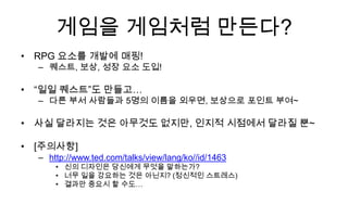 게임을 게임처럼 만든다?
• RPG 요소를 개발에 매핑!
  – 퀘스트, 보상, 성장 요소 도입!

• “일일 퀘스트”도 만들고…
  – 다른 부서 사람들과 5명의 이름을 외우면, 보상으로 포인트 부여~

• 사실 달라지는 것은 아무것도 없지만, 인지적 시점에서 달라질 뿐~

• [주의사항]
  – http://www.ted.com/talks/view/lang/ko//id/1463
      • 신의 디자인은 당신에게 무엇을 말하는가?
      • 너무 일을 강요하는 것은 아닌지? (정신적인 스트레스)
      • 결과만 중요시 할 수도…
 
