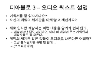 디아블로 3 – 오디오 퀘스트 설명
• 기획서를 잘 읽으시나요?
• 자신의 게임의 세계관을 이해/알고 계신가요?

• 새로 입사한 개발자는 이런 내용을 알기가 쉽지 않다.
 – 개발이 3년 정도 넘어가면, 이미 이 게임이 무슨 게임인지
   개발자들도 잘 모른다.
• 게임의 세계관 같은 것들이 오디오로 나온다면 어떨까?
 – 그냥 틀어놓기만 하면 될 텐데…
 – (프로파간다?!)
 