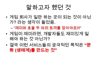 말하고자 했던 것
• 게임 회사가 일만 하는 곳이 되는 것이 아닌
  가? 라는 생각이 들었음.
 – “재미와 효율 두 마리 토끼를 잡아야죠!!!”
• 게임이 재미라면, 개발자들도 재미있게 일
  해야 하는 것 아닌가?
• 결국 이런 서비스들의 궁극적인 목적은 “문
  화 (생태계)를 만드는 것”
 