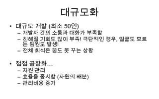 대규모화
• 대규모 개발 (최소 50인)
 – 개발자 간의 소통과 대화가 부족함
 – 친해질 기회도 많이 부족! 극단적인 경우, 얼굴도 모르
   는 팀원도 발생!
 – 전체 회식은 꿈도 못 꾸는 상황

• 점점 공장화…
 – 자원 관리
 – 효율을 중시함 (자원의 배분)
 – 관리비용 증가
 