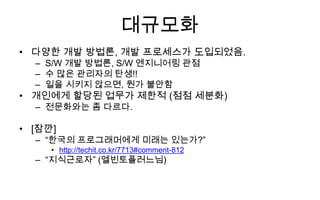 대규모화
• 다양한 개발 방법론, 개발 프로세스가 도입되었음.
  – S/W 개발 방법론, S/W 엔지니어링 관점
  – 수 많은 관리자의 탄생!!
  – 일을 시키지 않으면, 뭔가 불안함
• 개인에게 할당된 업무가 제한적 (점점 세분화)
  – 전문화와는 좀 다르다.

• [잠깐]
  – “한국의 프로그래머에게 미래는 있는가?”
     • http://techit.co.kr/7713#comment-812
  – “지식근로자” (엘빈토플러느님)
 